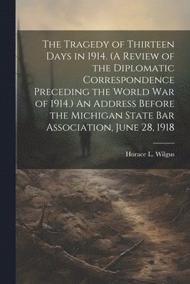 Horace L. (Horace La Fayette) Wilgus - Tragedy of Thirteen Days in 1914. (A Review of the Diplomatic Correspondence Preceding the World War of 1914.) An Address Before the Michigan State Bar Association, June 28, 1918, Häftad