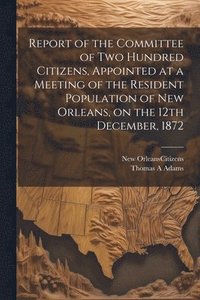 bokomslag Report of the Committee of Two Hundred Citizens, Appointed at a Meeting of the Resident Population of New Orleans, on the 12th December, 1872