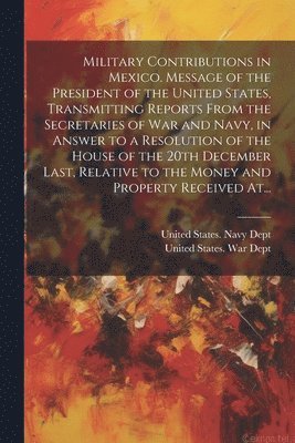 Military Contributions in Mexico. Message of the President of the United States, Transmitting Reports From the Secretaries of War and Navy, in Answer to a Resolution of the House of the 20th December 1