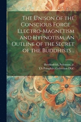 bokomslag The Unison of the Conscious Force ... Electro-magnetism and Hypnotism. An Outline of the Secret of the Buddhists ..