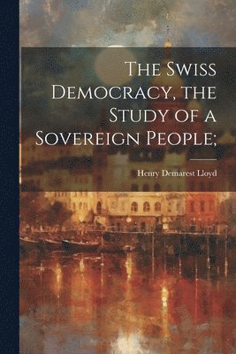 Henry Demarest 1847-1903 Lloyd, Henry Demarest Lloyd - Swiss Democracy, the Study of a Sovereign People;, Häftad