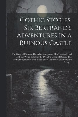 Gothic Stories. Sir Bertrand's Adventures in a Ruinous Castle; The Story of Fitzalan; The Adventure James III of Scotland Had With the Weird Sisters in the Dreadful Wood of Birnan; The Story of 1
