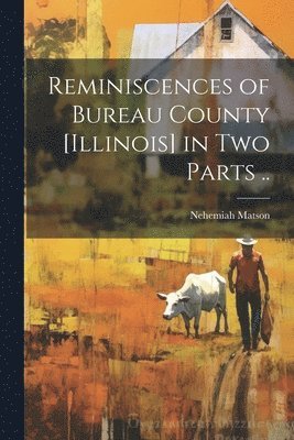 Reminiscences of Bureau County [Illinois] in Two Parts .. 1