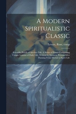 bokomslag A Modern Spiritualistic Classic; Scientific Proofs of Another Life. A Series of Essays Comprising Unique Lessons of Daily Life, Written by Eminent Persons After Passsing From Mortal to Spirit Life