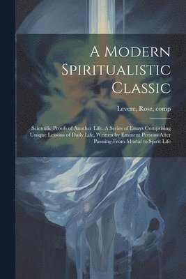 Rose Comp Levere - Modern Spiritualistic Classic; Scientific Proofs of Another Life. A Series of Essays Comprising Unique Lessons of Daily Life, Written by Eminent Persons After Passsing From Mortal to Spirit Life, Häftad
