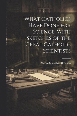 What Catholics Have Done for Science. With Sketches of the Great Catholic Scientists 1