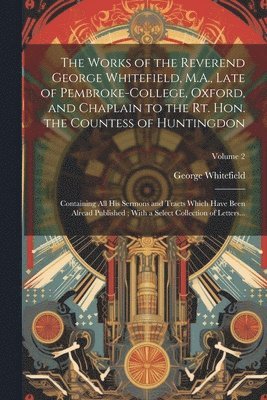 Works of the Reverend George Whitefield, M.A., Late of Pembroke-College, Oxford, and Chaplain to the Rt. Hon. the Countess of Huntingdon 1
