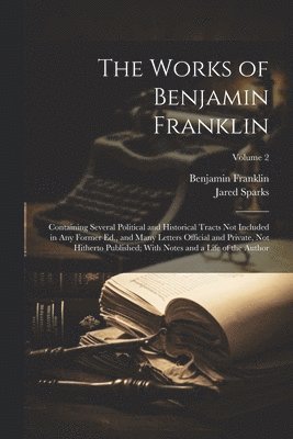 The Works of Benjamin Franklin; Containing Several Political and Historical Tracts Not Included in Any Former Ed., and Many Letters Official and Private, Not Hitherto Published; With Notes and a Life 1