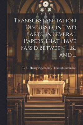 Transubstantiation Discuss'd, in Two Parts, in Several Papers That Have Pass'd Between T.B., and ... 1