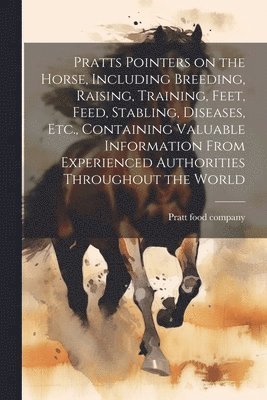 Pratts Pointers on the Horse, Including Breeding, Raising, Training, Feet, Feed, Stabling, Diseases, Etc., Containing Valuable Information From Experienced Authorities Throughout the World 1