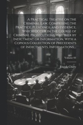 A Practical Treatise on the Criminal Law, Comprising the Practice, Pleadings, and Evidence, Which Occur in the Course of Criminal Prosecutions, Whether by Indictment or Information, With a Copious 1
