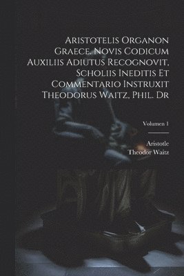 Aristotelis Organon graece. Novis codicum auxiliis adiutus recognovit, scholiis ineditis et commentario instruxit Theodorus Waitz, phil. dr; Volumen 1