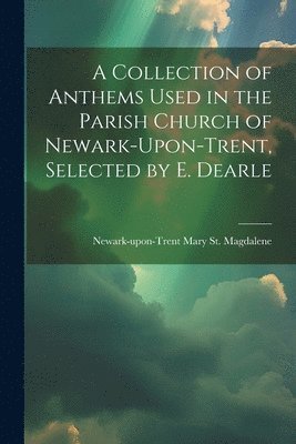 A Collection of Anthems Used in the Parish Church of Newark-Upon-Trent, Selected by E. Dearle 1