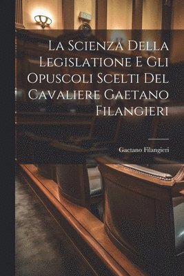 La Scienza Della Legislatione E Gli Opuscoli Scelti Del Cavaliere Gaetano Filangieri 1