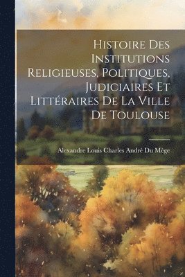 Histoire Des Institutions Religieuses, Politiques, Judiciaires Et Littraires De La Ville De Toulouse 1