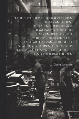Handbuch Der Elektrolytischen (Galvanischen) Metallniederschläge (Galvanostegie Und Galvanoplastik) Mit Berücksichtigung Der Kontaktgalvanisierungen, Eintauchverfahren, Des Färbens Der Metalle, Sowie Der Schleif- Und Poliermethoden