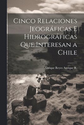 Anrique Reyes Anrique R, Anrique Reyes Anrique R. - Cinco Relaciones Jeográficas E Hidrográficas Que Interesan a Chile, Häftad
