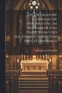 bokomslag Die orthodoxe katholische Anschauung im Gegensatz Zum Papstthum und Jesuitismus, sowie zum Protestantismus