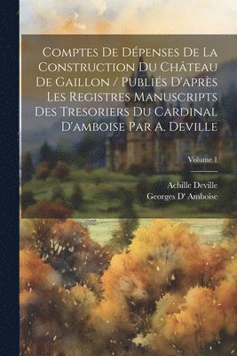 Comptes De Dpenses De La Construction Du Chteau De Gaillon / Publis D'aprs Les Registres Manuscripts Des Tresoriers Du Cardinal D'amboise Par A. Deville; Volume 1 1