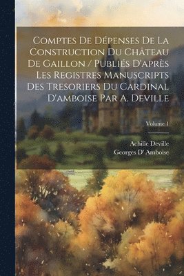 Comptes De Dépenses De La Construction Du Château De Gaillon / Publiés D'après Les Registres Manuscripts Des Tresoriers Du Cardinal D'amboise Par A. Deville; Volume 1