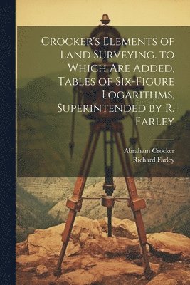 Crocker's Elements of Land Surveying. to Which Are Added, Tables of Six-Figure Logarithms, Superintended by R. Farley 1