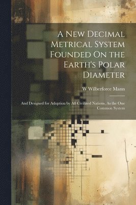 A New Decimal Metrical System Founded On the Earth's Polar Diameter 1