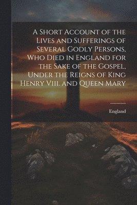 Short Account of the Lives and Sufferings of Several Godly Persons, Who Died in England for the Sake of the Gospel, Under the Reigns of King Henry Viii. and Queen Mary