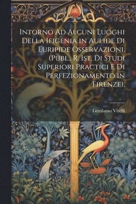 Intorno Ad Alcuni Luoghi Della Ifigenia in Aulide Di Euripide Osservazioni. (Publ., R. Ist. Di Studi Superiori Practici E Di Perfezionamento in Firenze). 1