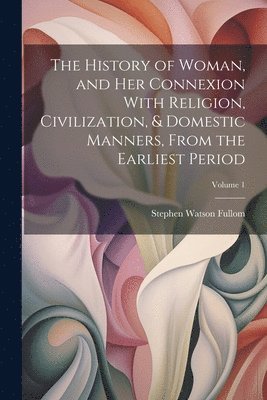 Stephen Watson Fullom - History of Woman, and Her Connexion With Religion, Civilization, & Domestic Manners, From the Earliest Period; Volume 1, Häftad