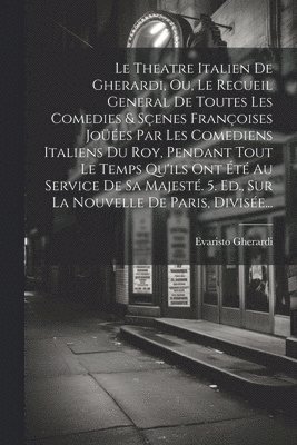 Theatre Italien De Gherardi, Ou, Le Recueil General De Toutes Les Comedies & Sçenes Françoises Joüées Par Les Comediens Italiens Du Roy, Pendant Tout Le Temps Qu'ils Ont Été Au Service De Sa Majesté. 5. Ed., Sur La Nouvelle De Paris, Divisée...