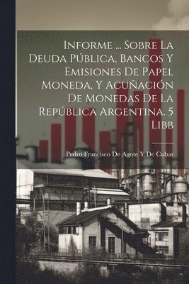 Informe ... Sobre La Deuda Pblica, Bancos Y Emisiones De Papel Moneda, Y Acuacin De Monedas De La Repblica Argentina. 5 Libb 1