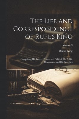 The Life and Correspondence of Rufus King: Comprising His Letters, Private and Official, His Public Documents, and His Speeches; Volume 3 1