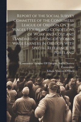 Report of the Social Survey Committee of the Consumers' League of Oregon On the Wages, Hours and Conditions of Work and Cost and Standard of Living of Women Wage Earners in Oregon With Special 1