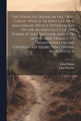 The Poems of Ossian, in the Orig. Gaelic, With A Tr. Into Lat. by R. Macfarlan. With A Dissertation On the Authenticity of the Poems, by Sir J. Sinclair, and A Tr. of the Abb Cesarotti's 1