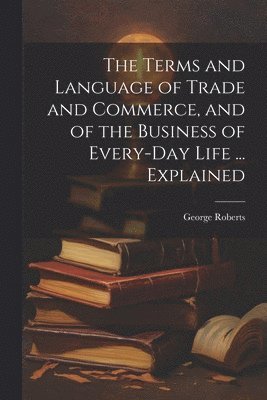 bokomslag The Terms and Language of Trade and Commerce, and of the Business of Every-Day Life ... Explained