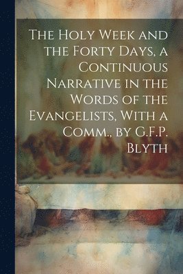 The Holy Week and the Forty Days, a Continuous Narrative in the Words of the Evangelists, With a Comm., by G.F.P. Blyth 1