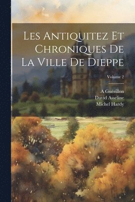 Les Antiquitez Et Chroniques De La Ville De Dieppe; Volume 2 1