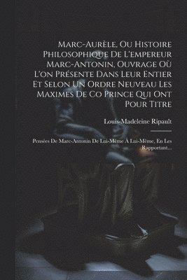 Marc-Aurèle, Ou Histoire Philosophique De L'empereur Marc-Antonin, Ouvrage Où L'on Présente Dans Leur Entier Et Selon Un Ordre Neuveau Les Maximes De Co Prince Qui Ont Pour Titre