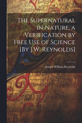 The Supernatural in Nature, a Verification by Free Use of Science [By J.W. Reynolds] 1