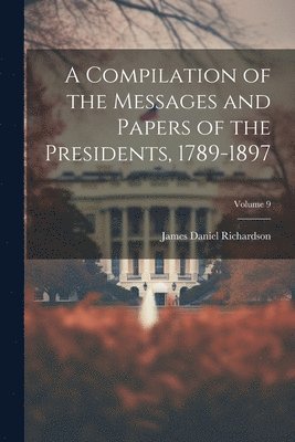 A Compilation of the Messages and Papers of the Presidents, 1789-1897; Volume 9 1