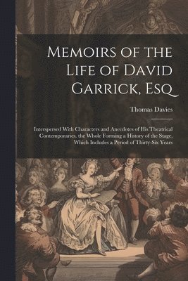 Memoirs of the Life of David Garrick, Esq: Interspersed With Characters and Anecdotes of His Theatrical Contemporaries. the Whole Forming a History of 1