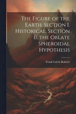 The Figure of the Earth. Section I. Historical. Section Ii. the Oblate Spheroidal Hypothesis 1