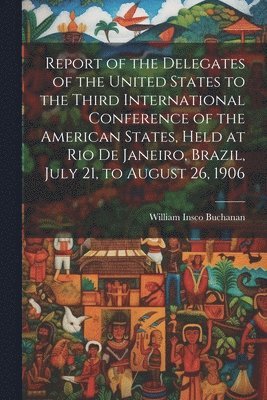 Report of the Delegates of the United States to the Third International Conference of the American States, Held at Rio De Janeiro, Brazil, July 21, to August 26, 1906
