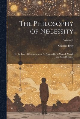 bokomslag The Philosophy of Necessity: Or, the Law of Consequences; As Applicable to Mental, Moral, and Social Science; Volume 1