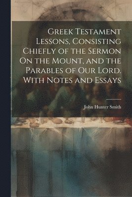 John Hunter Smith - Greek Testament Lessons, Consisting Chiefly of the Sermon On the Mount, and the Parables of Our Lord. With Notes and Essays, Häftad