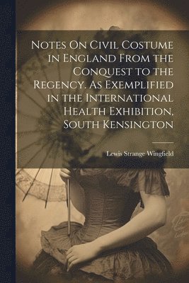 Notes On Civil Costume in England From the Conquest to the Regency. As Exemplified in the International Health Exhibition, South Kensington 1