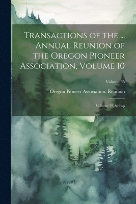 Transactions of the ... Annual Reunion of the Oregon Pioneer Association, Volume 10; volume 23; Volume 35 1