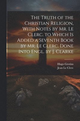 Hugo Grotius, Jean Le Clerc - Truth of the Christian Religion, With Notes by Mr. Le Clerc. to Which Is Added a Seventh Book by Mr. Le Clerc. Done Into Engl. by J. Clarke, Häftad