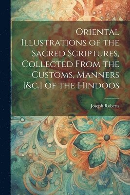 Oriental Illustrations of the Sacred Scriptures, Collected From the Customs, Manners [&c.] of the Hindoos 1