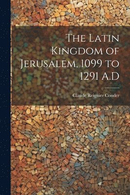 The Latin Kingdom of Jerusalem, 1099 to 1291 A.D 1